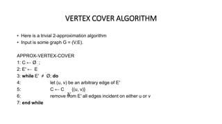 VERTEX COVER ALGORITHM
• Here is a trivial 2-approximation algorithm
• Input is some graph G = (V,E).
APPROX-VERTEX-COVER
1: C ← Ø ;
2: E′ ← E
3: while E′ ≠ Ø; do
4: let (u, v) be an arbitrary edge of E′
5: C ← C {(u, v)}
6: remove from E′ all edges incident on either u or v
7: end while

 