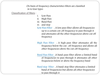 Classification of filters :
On basis of frequency characteristics filters are classified
in to four types
i. Low Pass
ii. High Pass
iii. Band Pass
iv. and stop
Low Pass Filter : A low pass filter allows all frequencies
up to a certain cut-off frequency to pass through it
and attenuates all the other frequencies above cut off
frequency
High Pass Filter : A high-pass filter attenuates all the
frequency below the cut- off frequency and allows all
other frequencies above the cut-off frequency
Band Pass Filter :A band-pass filter allows a limited band
of frequencies to pass through it attenuates all other
frequencies below or above the frequency band
Band stop Filter : A band-stop filter attenuates a limited
band of frequencies but allows all other frequencies
to pass through it
 
