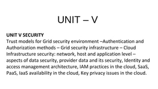 UNIT – V
UNIT V SECURITY
Trust models for Grid security environment –Authentication and
Authorization methods – Grid security infrastructure – Cloud
Infrastructure security: network, host and application level –
aspects of data security, provider data and its security, Identity and
access management architecture, IAM practices in the cloud, SaaS,
PaaS, IaaS availability in the cloud, Key privacy issues in the cloud.
 