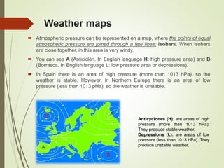 Weather maps
 Atmospheric pressure can be represented on a map, where the points of equal
atmospheric pressure are joined through a few lines: isobars. When isobars
are close together, in this area is very windy.
 You can see A (Anticiclón. In English language H: high pressure area) and B
(Borrasca. In English language L: low pressure area or depressions).
 In Spain there is an area of high pressure (more than 1013 hPa), so the
weather is stable. However, in Northern Europe there is an area of low
pressure (less than 1013 pHa), so the weather is unstable.
Anticyclones (H): are areas of high
pressure (more than 1013 hPa).
They produce stable weather.
Depressions (L): are areas of low
pressure (less than 1013 hPa). They
produce unstable weather.
 