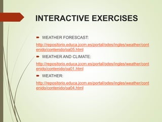INTERACTIVE EXERCISES
 WEATHER FORESCAST:
http://repositorio.educa.jccm.es/portal/odes/ingles/weather/cont
enido/contenido/oa05.html
 WEATHER AND CLIMATE:
http://repositorio.educa.jccm.es/portal/odes/ingles/weather/cont
enido/contenido/oa01.html
 WEATHER:
http://repositorio.educa.jccm.es/portal/odes/ingles/weather/cont
enido/contenido/oa04.html
 