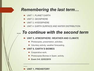 Remembering the last term…
 UNIT 1. PLANET EARTH
 UNIT 2. GEOSPHERE
 UNIT 3. HYDOSPHERE
 UNIT 4. EARTH SURFACE AND WATER DISTRIBUTION
… To continue with the second term
 UNIT 5. ATMOSPHERE: WEATHER AND CLIMATE
 Photocopies, presentation, activities.
 Voluntary activity: weather forecasting.
 UNIT 6. EARTH´S BIOMES
 Cooperative work.
 Photocopies Biomes in Spain, activity.
 Exam 5-6: 22/02/2019
_____________________________________________________
___
 UNIT 1. PREHISTORY
 