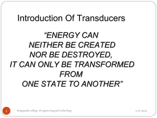 Introduction Of Transducers
5/9/2018kongunadu college of engineering and technology1
““ENERGY CANENERGY CAN
NEITHER BE CREATEDNEITHER BE CREATED
NOR BE DESTROYED,NOR BE DESTROYED,
IT CAN ONLY BE TRANSFORMEDIT CAN ONLY BE TRANSFORMED
FROMFROM
ONE STATE TO ANOTHER”ONE STATE TO ANOTHER”
 