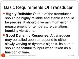 Basic Requirements Of Transducer
5/9/2018kongunadu college of engineering and technology10
Highly Reliable: Output of the transducer
should be highly reliable and stable it should
be precise. It should give minimum error in
measurement for temperature variations,
humidity vibrations.
Good Dynamic Response: A transducer
may be called upon to respond to either
slowly varying or dynamic signals. Its output
should be faithful to input when taken as a
function of time.
 