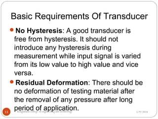 Basic Requirements Of Transducer
5/9/2018kongunadu college of engineering and technology11
No Hysteresis: A good transducer is
free from hysteresis. It should not
introduce any hysteresis during
measurement while input signal is varied
from its low value to high value and vice
versa.
Residual Deformation: There should be
no deformation of testing material after
the removal of any pressure after long
period of application.
 