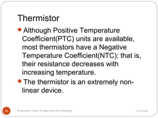 Thermistor
5/9/2018kongunadu college of engineering and technology26
Although Positive Temperature
Coefficient(PTC) units are available,
most thermistors have a Negative
Temperature Coefficient(NTC); that is,
their resistance decreases with
increasing temperature.
The thermistor is an extremely non-
linear device.
 