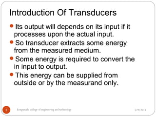 Introduction Of Transducers
5/9/2018kongunadu college of engineering and technology3
Its output will depends on its input if it
processes upon the actual input.
So transducer extracts some energy
from the measured medium.
Some energy is required to convert the
in input to output.
This energy can be supplied from
outside or by the measurand only.
 