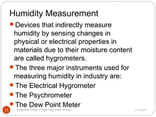 Humidity Measurement
5/9/2018kongunadu college of engineering and technology33
Devices that indirectly measure
humidity by sensing changes in
physical or electrical properties in
materials due to their moisture content
are called hygrometers.
The three major instruments used for
measuring humidity in industry are:
The Electrical Hygrometer
The Psychrometer
The Dew Point Meter
 