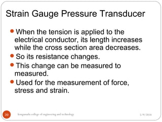 Strain Gauge Pressure Transducer
5/9/2018kongunadu college of engineering and technology39
When the tension is applied to the
electrical conductor, its length increases
while the cross section area decreases.
So its resistance changes.
This change can be measured to
measured.
Used for the measurement of force,
stress and strain.
 