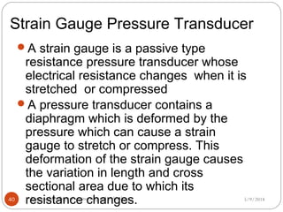 Strain Gauge Pressure Transducer
5/9/2018kongunadu college of engineering and technology40
A strain gauge is a passive type
resistance pressure transducer whose
electrical resistance changes when it is
stretched or compressed
A pressure transducer contains a
diaphragm which is deformed by the
pressure which can cause a strain
gauge to stretch or compress. This
deformation of the strain gauge causes
the variation in length and cross
sectional area due to which its
resistance changes.
 