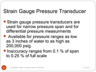 Strain Gauge Pressure Transducer
5/9/2018kongunadu college of engineering and technology44
Strain gauge pressure transducers are
used for narrow pressure span and for
differential pressure measurments
 Available for pressure ranges as low
as 3 inches of water to as high as
200,000 psig
Inaccuracy ranges from 0.1 % of span
to 0.25 % of full scale
 
