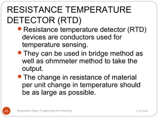RESISTANCE TEMPERATURE
DETECTOR (RTD)
5/9/2018kongunadu college of engineering and technology45
Resistance temperature detector (RTD)
devices are conductors used for
temperature sensing.
They can be used in bridge method as
well as ohmmeter method to take the
output.
The change in resistance of material
per unit change in temperature should
be as large as possible.
 