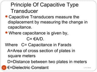 Principle Of Capacitive Type
Transducer
5/9/2018kongunadu college of engineering and technology51
Capacitive Transducers measure the
displacement by measuring the change in
capacitance.
Where capacitance is given by,
C= €A/D.
Where C= Capacitance in Farads
A=Area of cross section of plates in
square meters
D=Distance between two plates in meters
€=Dielectric Constant
 