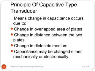 Principle Of Capacitive Type
Transducer
5/9/2018kongunadu college of engineering and technology52
Means change in capacitance occurs
due to:
Change in overlapped area of plates
Change in distance between the two
plates
Change in dielectric medium.
Capacitance may be changed either
mechanically or electronically.
 