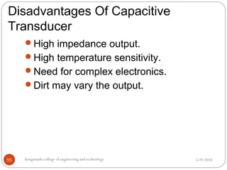 Disadvantages Of Capacitive
Transducer
5/9/2018kongunadu college of engineering and technology55
High impedance output.
High temperature sensitivity.
Need for complex electronics.
Dirt may vary the output.
 