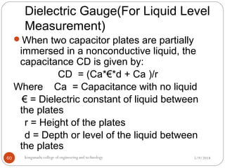 Dielectric Gauge(For Liquid Level
Measurement)
5/9/2018kongunadu college of engineering and technology60
When two capacitor plates are partially
immersed in a nonconductive liquid, the
capacitance CD is given by:
CD = (Ca*€*d + Ca )/r
Where Ca = Capacitance with no liquid
€ = Dielectric constant of liquid between
the plates
r = Height of the plates
d = Depth or level of the liquid between
the plates
 