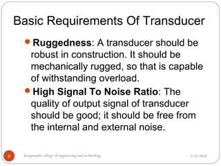 Basic Requirements Of Transducer
5/9/2018kongunadu college of engineering and technology9
Ruggedness: A transducer should be
robust in construction. It should be
mechanically rugged, so that is capable
of withstanding overload.
High Signal To Noise Ratio: The
quality of output signal of transducer
should be good; it should be free from
the internal and external noise.
 