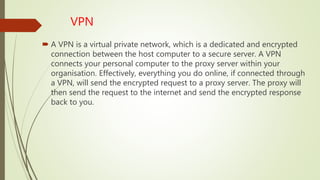 VPN
 A VPN is a virtual private network, which is a dedicated and encrypted
connection between the host computer to a secure server. A VPN
connects your personal computer to the proxy server within your
organisation. Effectively, everything you do online, if connected through
a VPN, will send the encrypted request to a proxy server. The proxy will
then send the request to the internet and send the encrypted response
back to you.
 