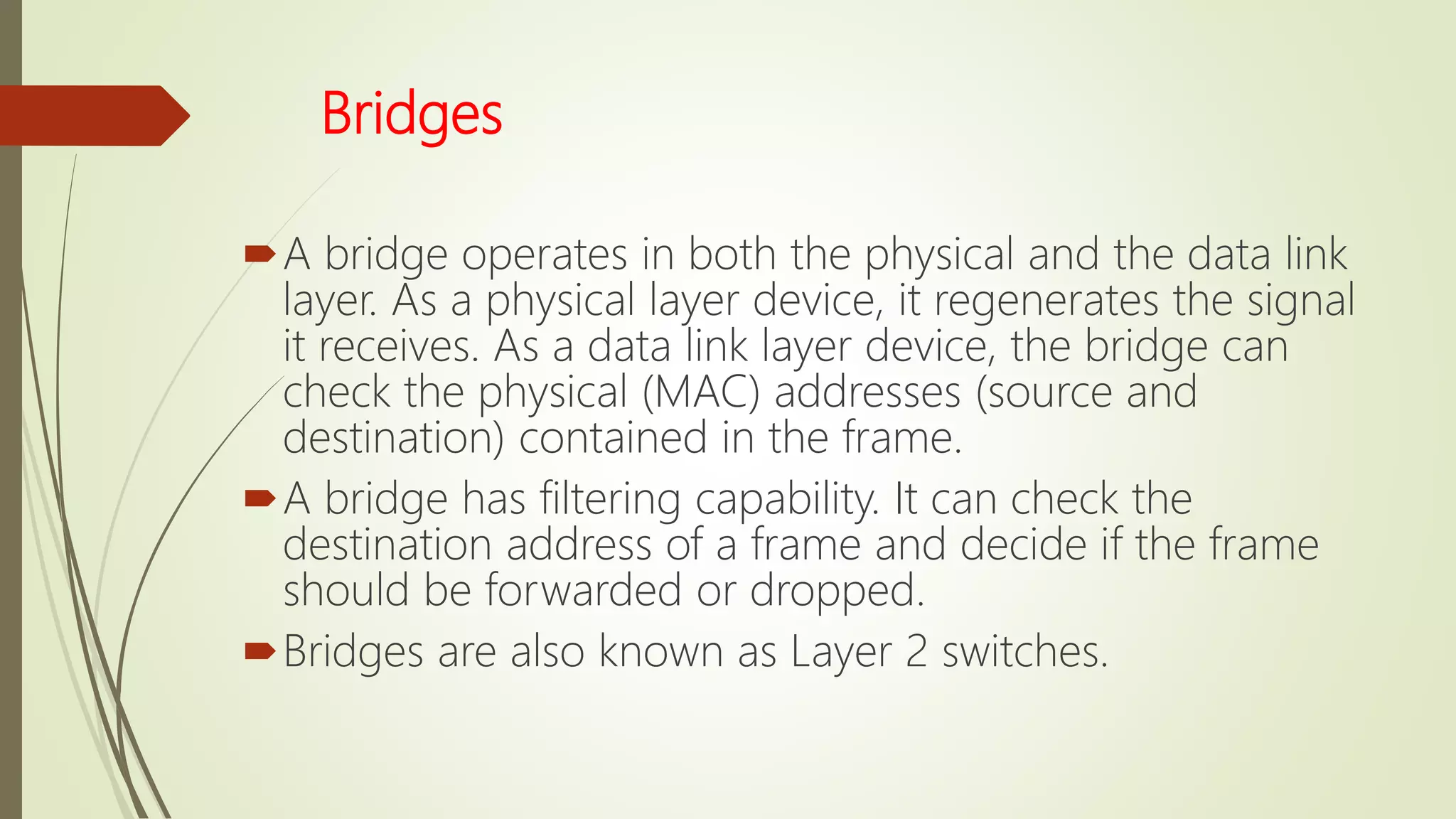 Bridges
A bridge operates in both the physical and the data link
layer. As a physical layer device, it regenerates the signal
it receives. As a data link layer device, the bridge can
check the physical (MAC) addresses (source and
destination) contained in the frame.
A bridge has filtering capability. It can check the
destination address of a frame and decide if the frame
should be forwarded or dropped.
Bridges are also known as Layer 2 switches.
 