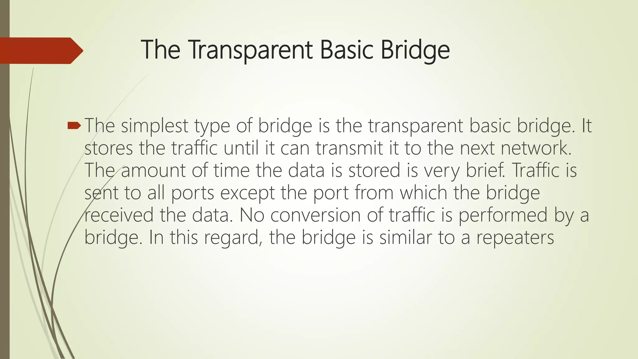 The Transparent Basic Bridge
The simplest type of bridge is the transparent basic bridge. It
stores the traffic until it can transmit it to the next network.
The amount of time the data is stored is very brief. Traffic is
sent to all ports except the port from which the bridge
received the data. No conversion of traffic is performed by a
bridge. In this regard, the bridge is similar to a repeaters
 