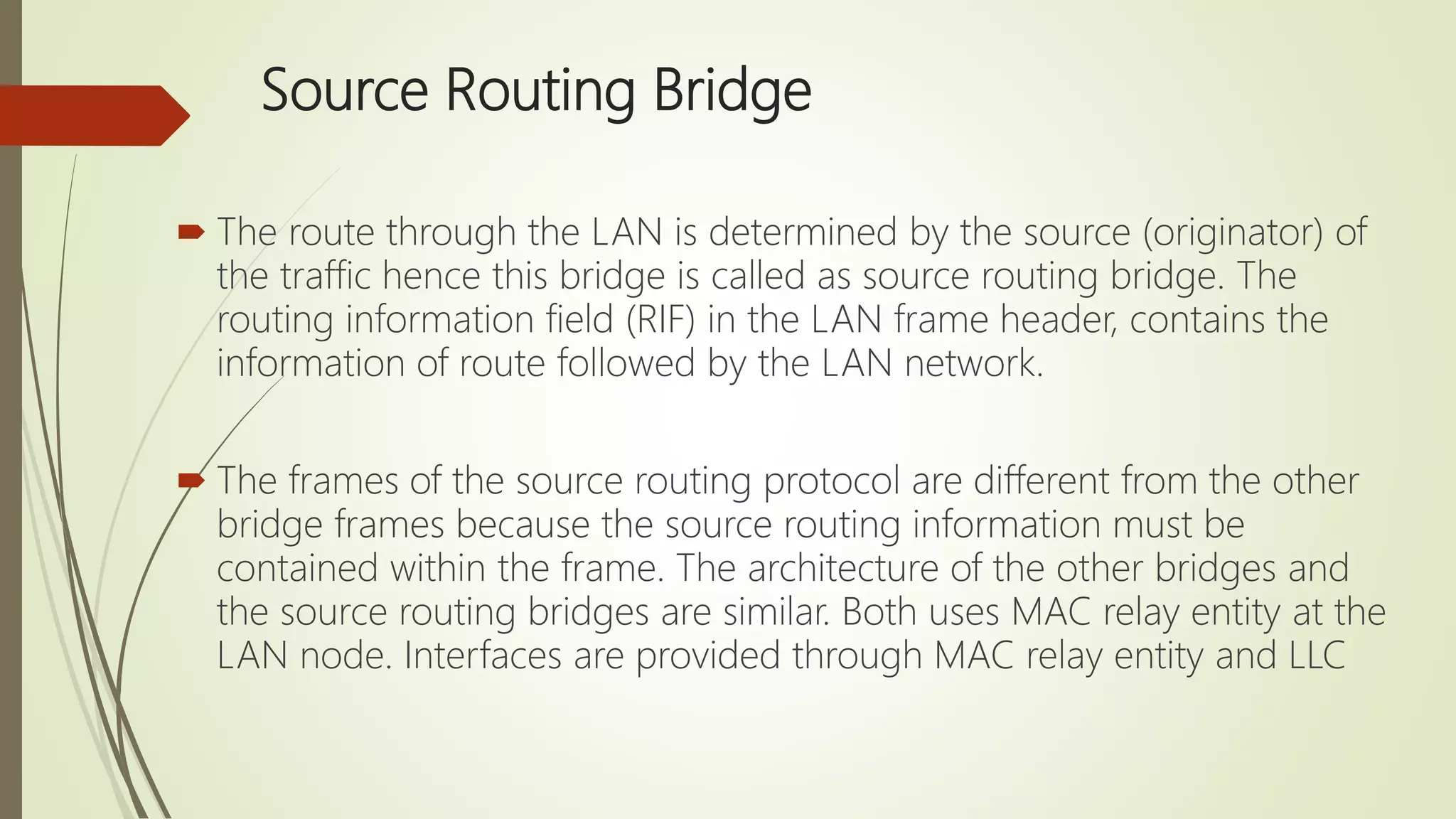 Source Routing Bridge
 The route through the LAN is determined by the source (originator) of
the traffic hence this bridge is called as source routing bridge. The
routing information field (RIF) in the LAN frame header, contains the
information of route followed by the LAN network.
 The frames of the source routing protocol are different from the other
bridge frames because the source routing information must be
contained within the frame. The architecture of the other bridges and
the source routing bridges are similar. Both uses MAC relay entity at the
LAN node. Interfaces are provided through MAC relay entity and LLC
 
