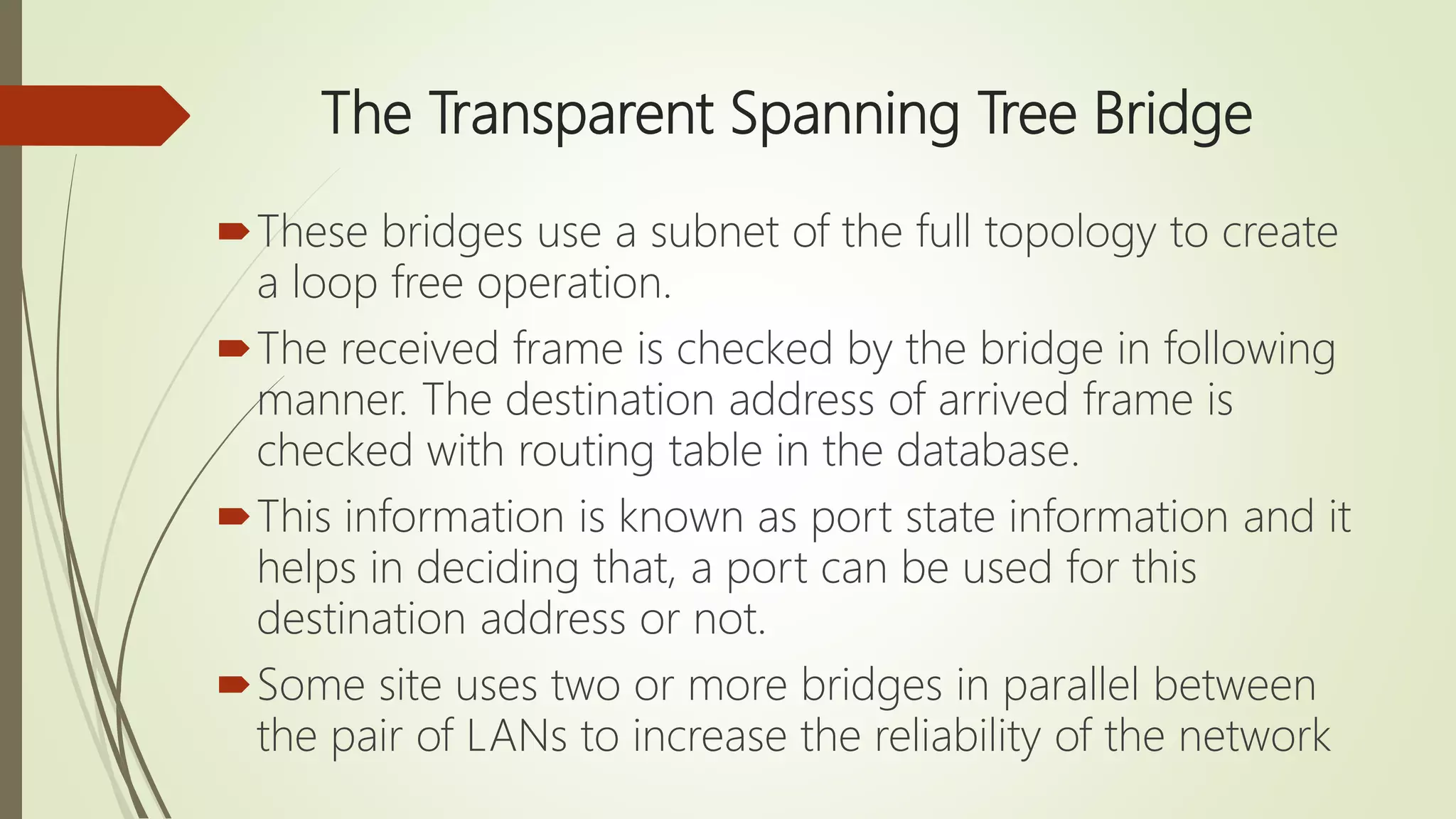 The Transparent Spanning Tree Bridge
These bridges use a subnet of the full topology to create
a loop free operation.
The received frame is checked by the bridge in following
manner. The destination address of arrived frame is
checked with routing table in the database.
This information is known as port state information and it
helps in deciding that, a port can be used for this
destination address or not.
Some site uses two or more bridges in parallel between
the pair of LANs to increase the reliability of the network
 