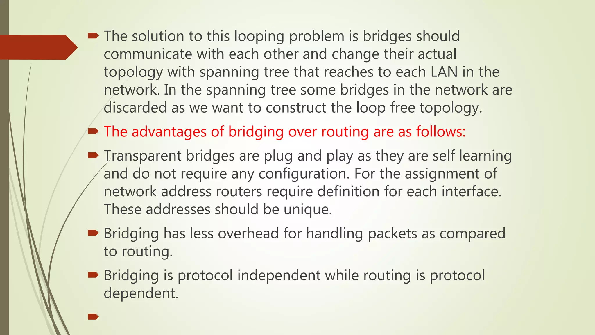  The solution to this looping problem is bridges should
communicate with each other and change their actual
topology with spanning tree that reaches to each LAN in the
network. In the spanning tree some bridges in the network are
discarded as we want to construct the loop free topology.
 The advantages of bridging over routing are as follows:
 Transparent bridges are plug and play as they are self learning
and do not require any configuration. For the assignment of
network address routers require definition for each interface.
These addresses should be unique.
 Bridging has less overhead for handling packets as compared
to routing.
 Bridging is protocol independent while routing is protocol
dependent.

 