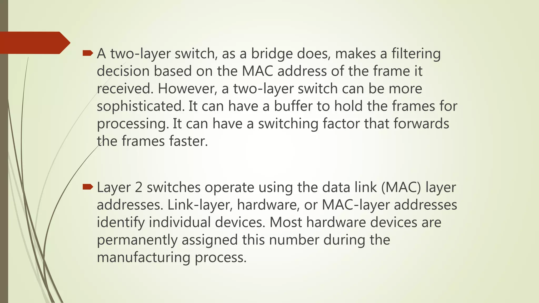 A two-layer switch, as a bridge does, makes a filtering
decision based on the MAC address of the frame it
received. However, a two-layer switch can be more
sophisticated. It can have a buffer to hold the frames for
processing. It can have a switching factor that forwards
the frames faster.
Layer 2 switches operate using the data link (MAC) layer
addresses. Link-layer, hardware, or MAC-layer addresses
identify individual devices. Most hardware devices are
permanently assigned this number during the
manufacturing process.
 