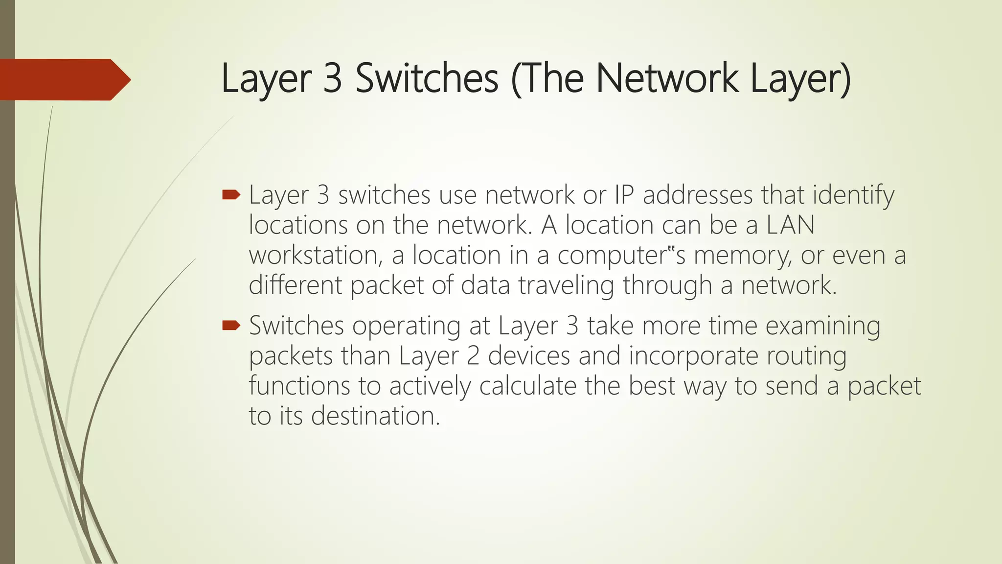 Layer 3 Switches (The Network Layer)
 Layer 3 switches use network or IP addresses that identify
locations on the network. A location can be a LAN
workstation, a location in a computer‟s memory, or even a
different packet of data traveling through a network.
 Switches operating at Layer 3 take more time examining
packets than Layer 2 devices and incorporate routing
functions to actively calculate the best way to send a packet
to its destination.
 