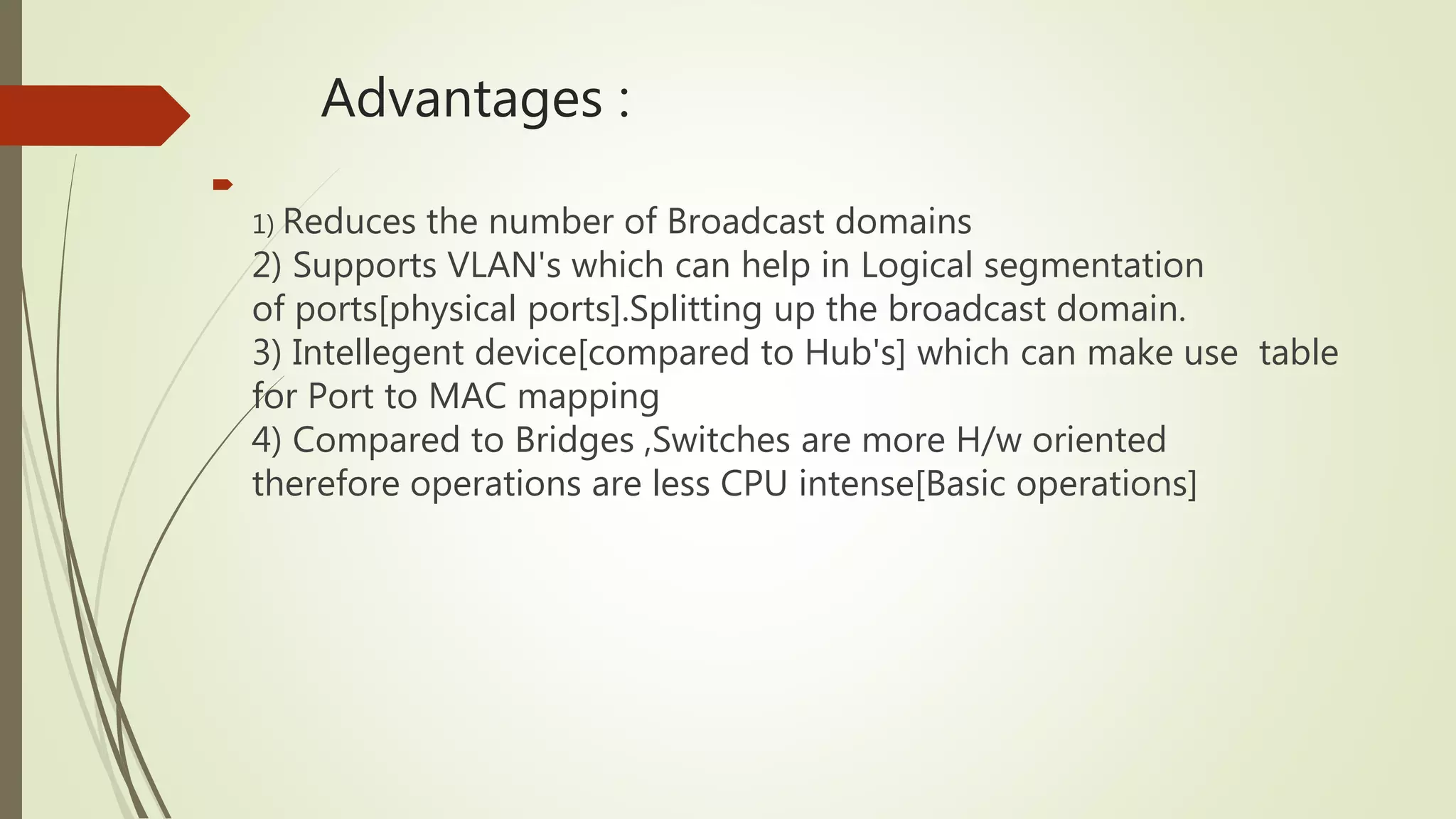 Advantages :

1) Reduces the number of Broadcast domains
2) Supports VLAN's which can help in Logical segmentation
of ports[physical ports].Splitting up the broadcast domain.
3) Intellegent device[compared to Hub's] which can make use table
for Port to MAC mapping
4) Compared to Bridges ,Switches are more H/w oriented
therefore operations are less CPU intense[Basic operations]
 