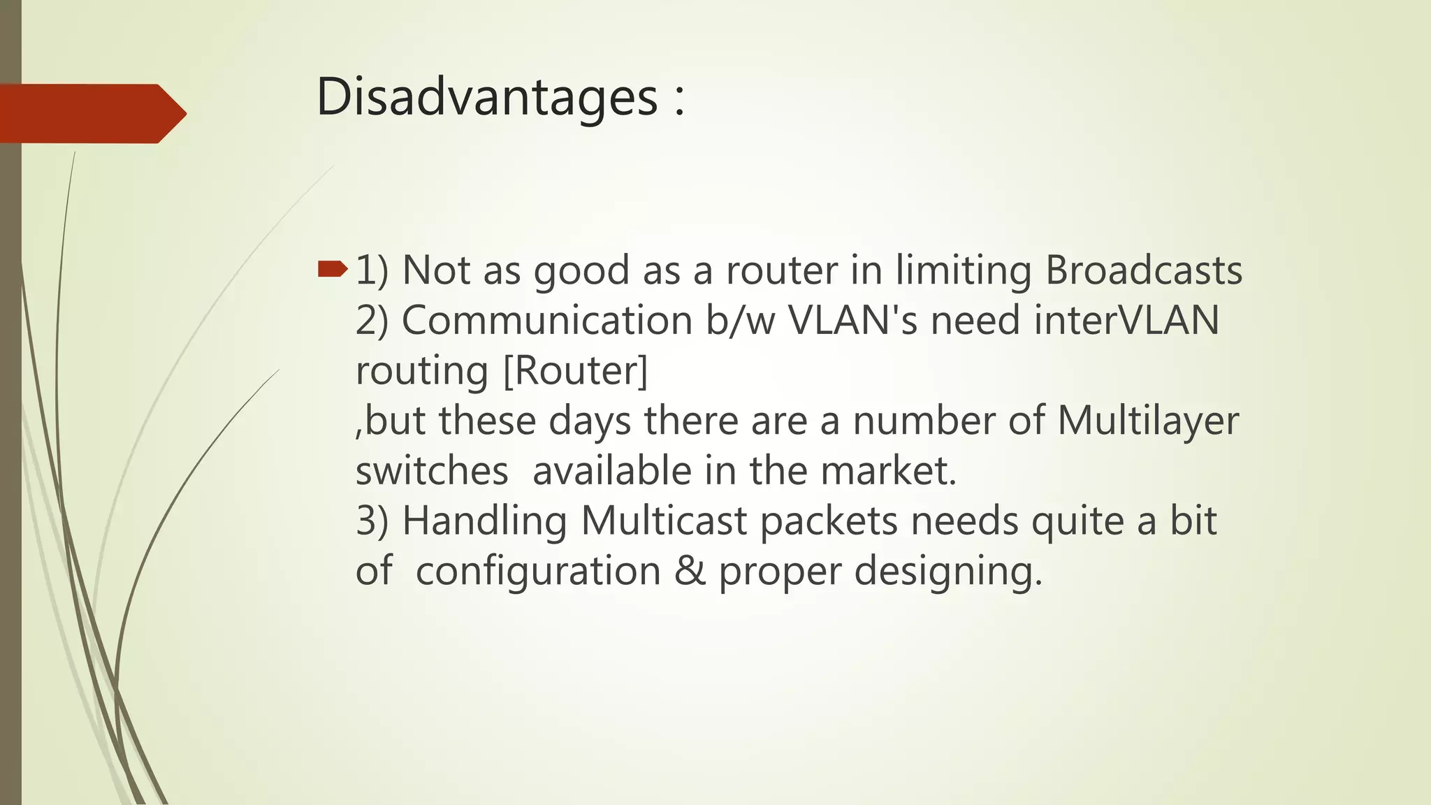 Disadvantages :
1) Not as good as a router in limiting Broadcasts
2) Communication b/w VLAN's need interVLAN
routing [Router]
,but these days there are a number of Multilayer
switches available in the market.
3) Handling Multicast packets needs quite a bit
of configuration & proper designing.
 