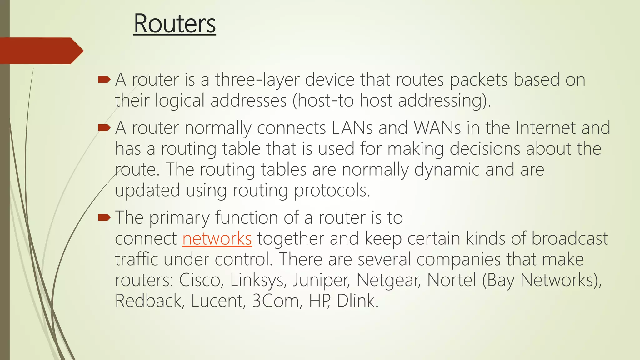 Routers
A router is a three-layer device that routes packets based on
their logical addresses (host-to host addressing).
A router normally connects LANs and WANs in the Internet and
has a routing table that is used for making decisions about the
route. The routing tables are normally dynamic and are
updated using routing protocols.
The primary function of a router is to
connect networks together and keep certain kinds of broadcast
traffic under control. There are several companies that make
routers: Cisco, Linksys, Juniper, Netgear, Nortel (Bay Networks),
Redback, Lucent, 3Com, HP, Dlink.
 