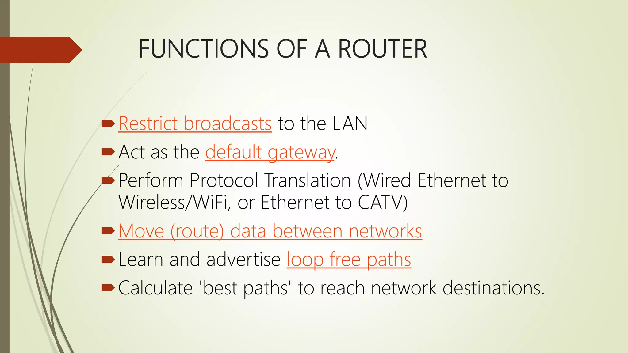 FUNCTIONS OF A ROUTER
Restrict broadcasts to the LAN
Act as the default gateway.
Perform Protocol Translation (Wired Ethernet to
Wireless/WiFi, or Ethernet to CATV)
Move (route) data between networks
Learn and advertise loop free paths
Calculate 'best paths' to reach network destinations.
 