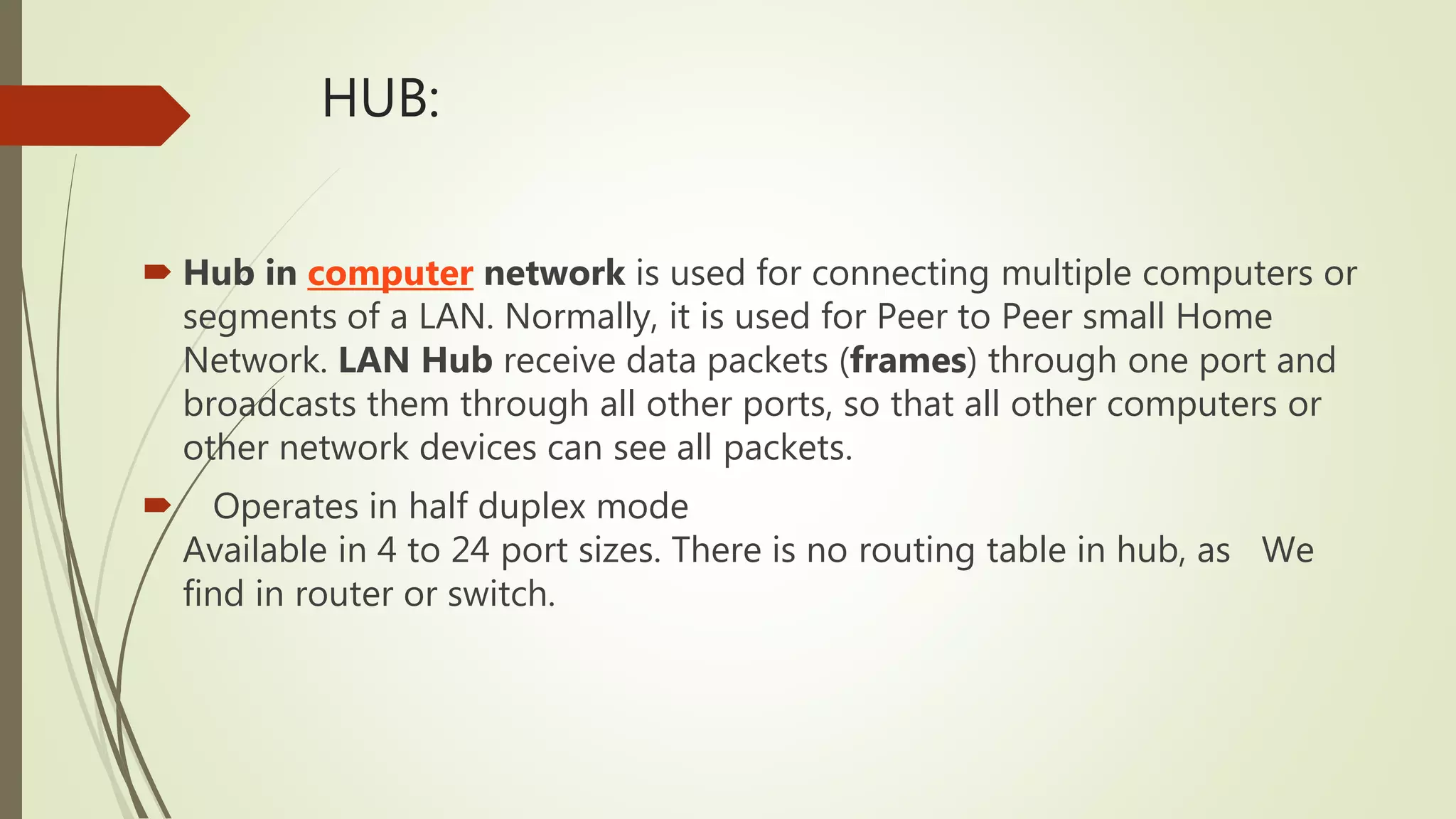 HUB:
 Hub in computer network is used for connecting multiple computers or
segments of a LAN. Normally, it is used for Peer to Peer small Home
Network. LAN Hub receive data packets (frames) through one port and
broadcasts them through all other ports, so that all other computers or
other network devices can see all packets.
 Operates in half duplex mode
Available in 4 to 24 port sizes. There is no routing table in hub, as We
find in router or switch.
 