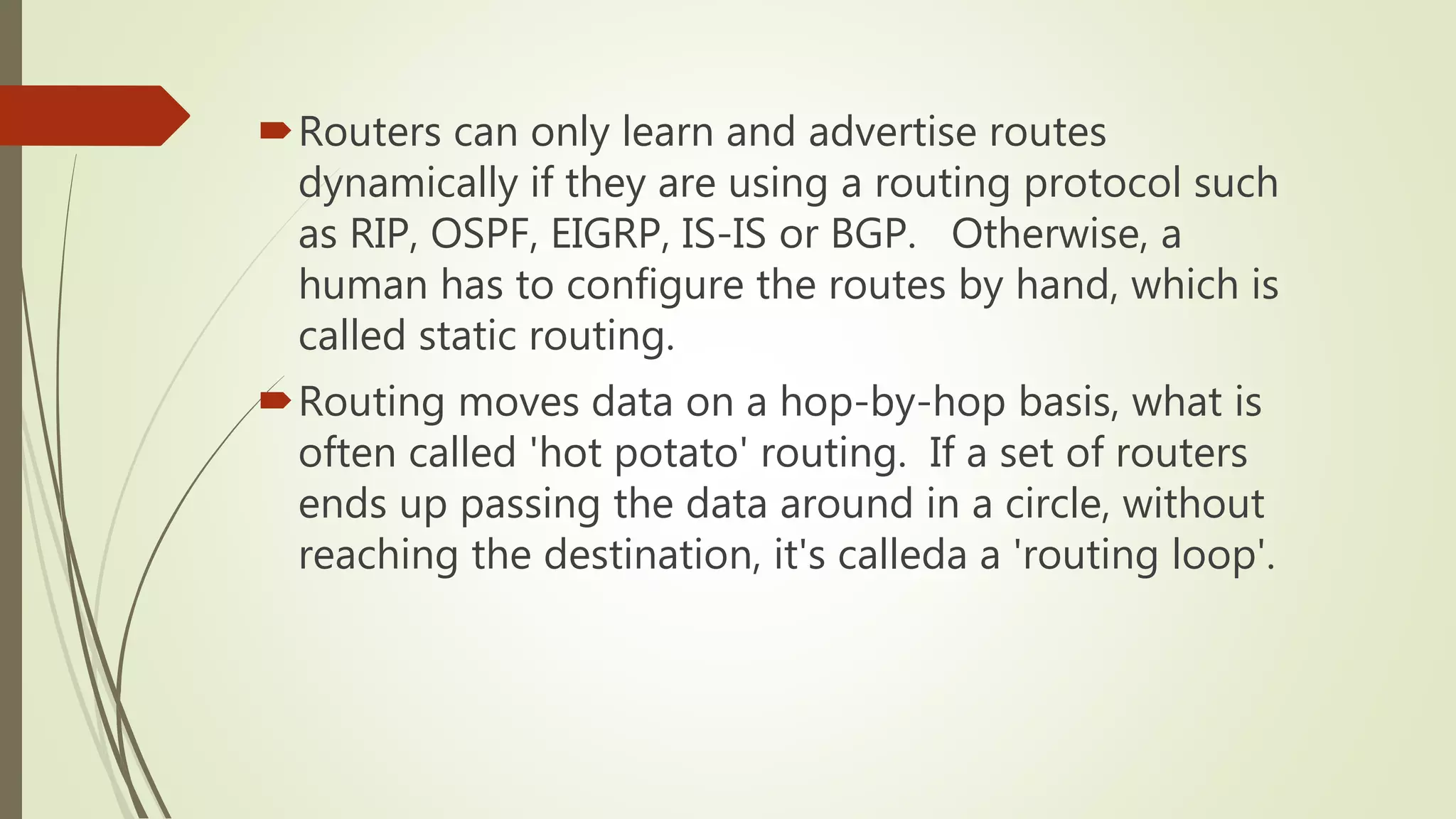 Routers can only learn and advertise routes
dynamically if they are using a routing protocol such
as RIP, OSPF, EIGRP, IS-IS or BGP. Otherwise, a
human has to configure the routes by hand, which is
called static routing.
Routing moves data on a hop-by-hop basis, what is
often called 'hot potato' routing. If a set of routers
ends up passing the data around in a circle, without
reaching the destination, it's calleda a 'routing loop'.
 