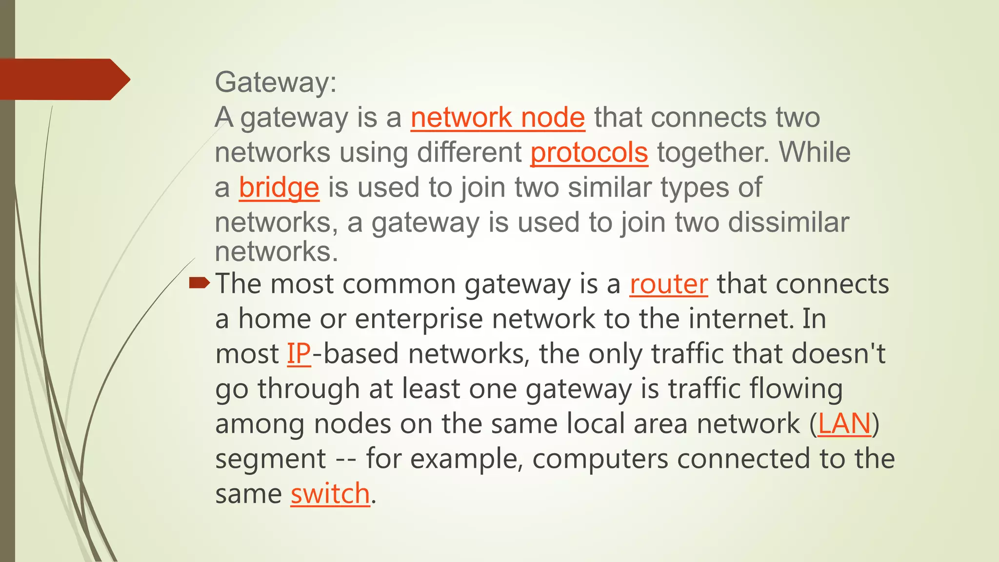 The most common gateway is a router that connects
a home or enterprise network to the internet. In
most IP-based networks, the only traffic that doesn't
go through at least one gateway is traffic flowing
among nodes on the same local area network (LAN)
segment -- for example, computers connected to the
same switch.
Gateway:
A gateway is a network node that connects two
networks using different protocols together. While
a bridge is used to join two similar types of
networks, a gateway is used to join two dissimilar
networks.
 