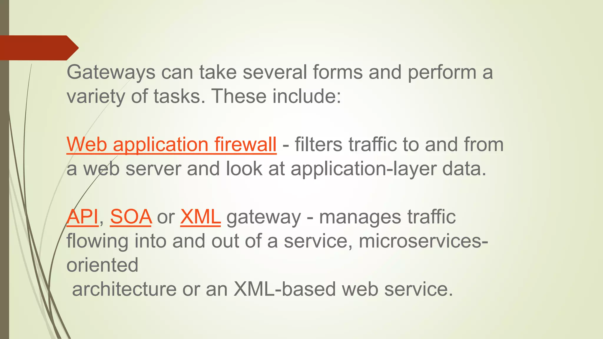 Gateways can take several forms and perform a
variety of tasks. These include:
Web application firewall - filters traffic to and from
a web server and look at application-layer data.
API, SOA or XML gateway - manages traffic
flowing into and out of a service, microservices-
oriented
architecture or an XML-based web service.
 