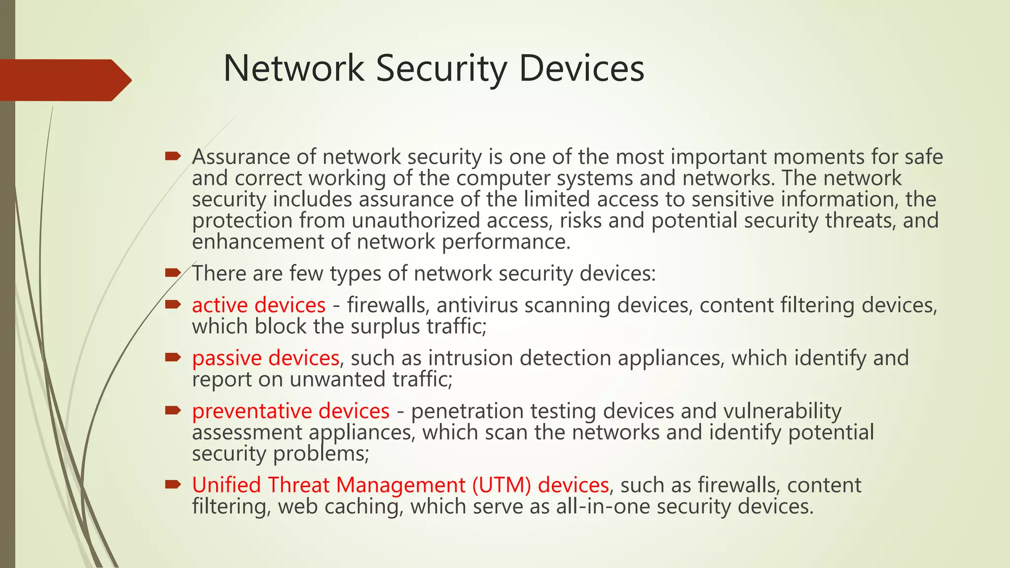 Network Security Devices
 Assurance of network security is one of the most important moments for safe
and correct working of the computer systems and networks. The network
security includes assurance of the limited access to sensitive information, the
protection from unauthorized access, risks and potential security threats, and
enhancement of network performance.
 There are few types of network security devices:
 active devices - firewalls, antivirus scanning devices, content filtering devices,
which block the surplus traffic;
 passive devices, such as intrusion detection appliances, which identify and
report on unwanted traffic;
 preventative devices - penetration testing devices and vulnerability
assessment appliances, which scan the networks and identify potential
security problems;
 Unified Threat Management (UTM) devices, such as firewalls, content
filtering, web caching, which serve as all-in-one security devices.
 
