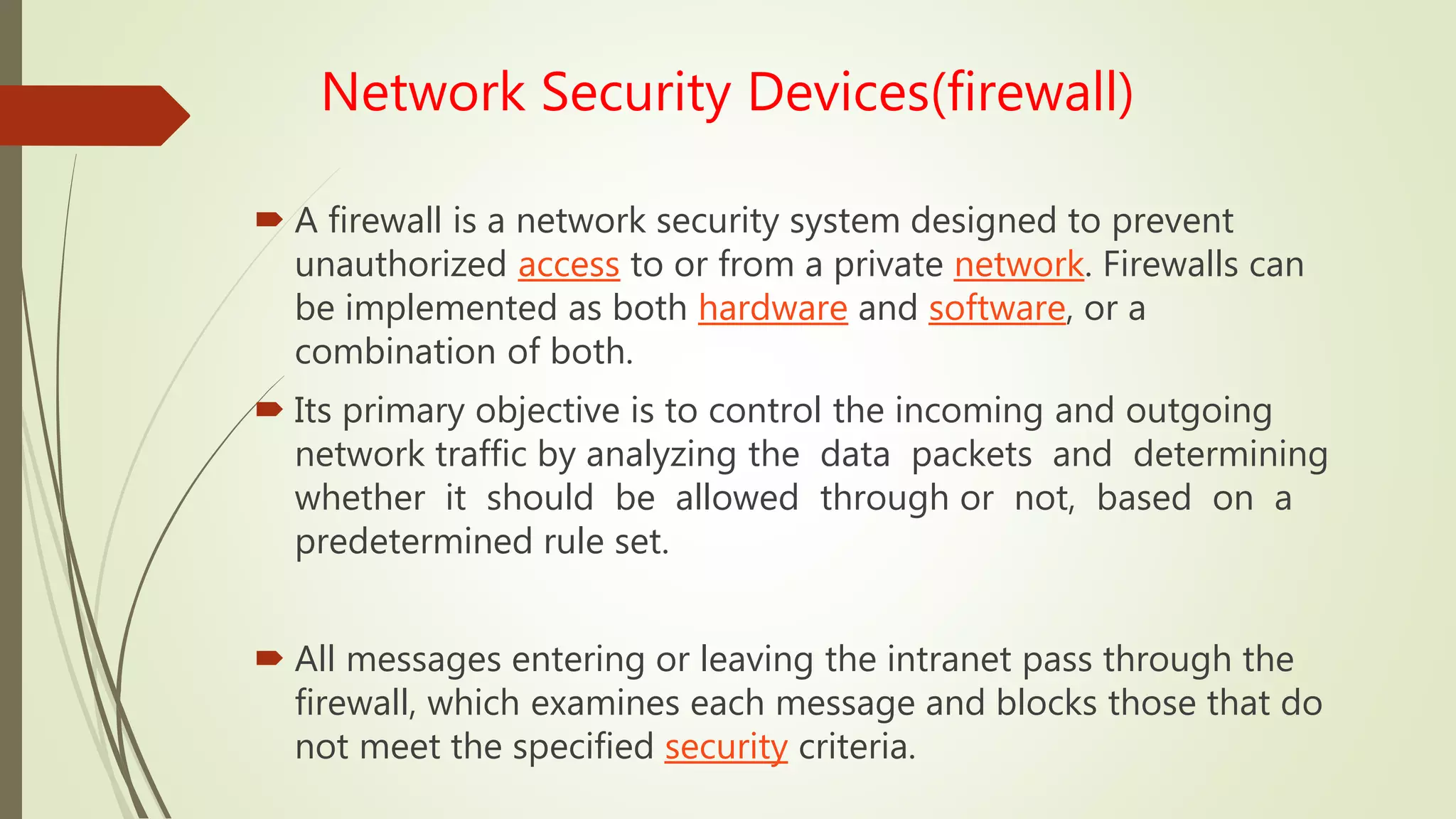 Network Security Devices(firewall)
 A firewall is a network security system designed to prevent
unauthorized access to or from a private network. Firewalls can
be implemented as both hardware and software, or a
combination of both.
 Its primary objective is to control the incoming and outgoing
network traffic by analyzing the data packets and determining
whether it should be allowed through or not, based on a
predetermined rule set.
 All messages entering or leaving the intranet pass through the
firewall, which examines each message and blocks those that do
not meet the specified security criteria.
 