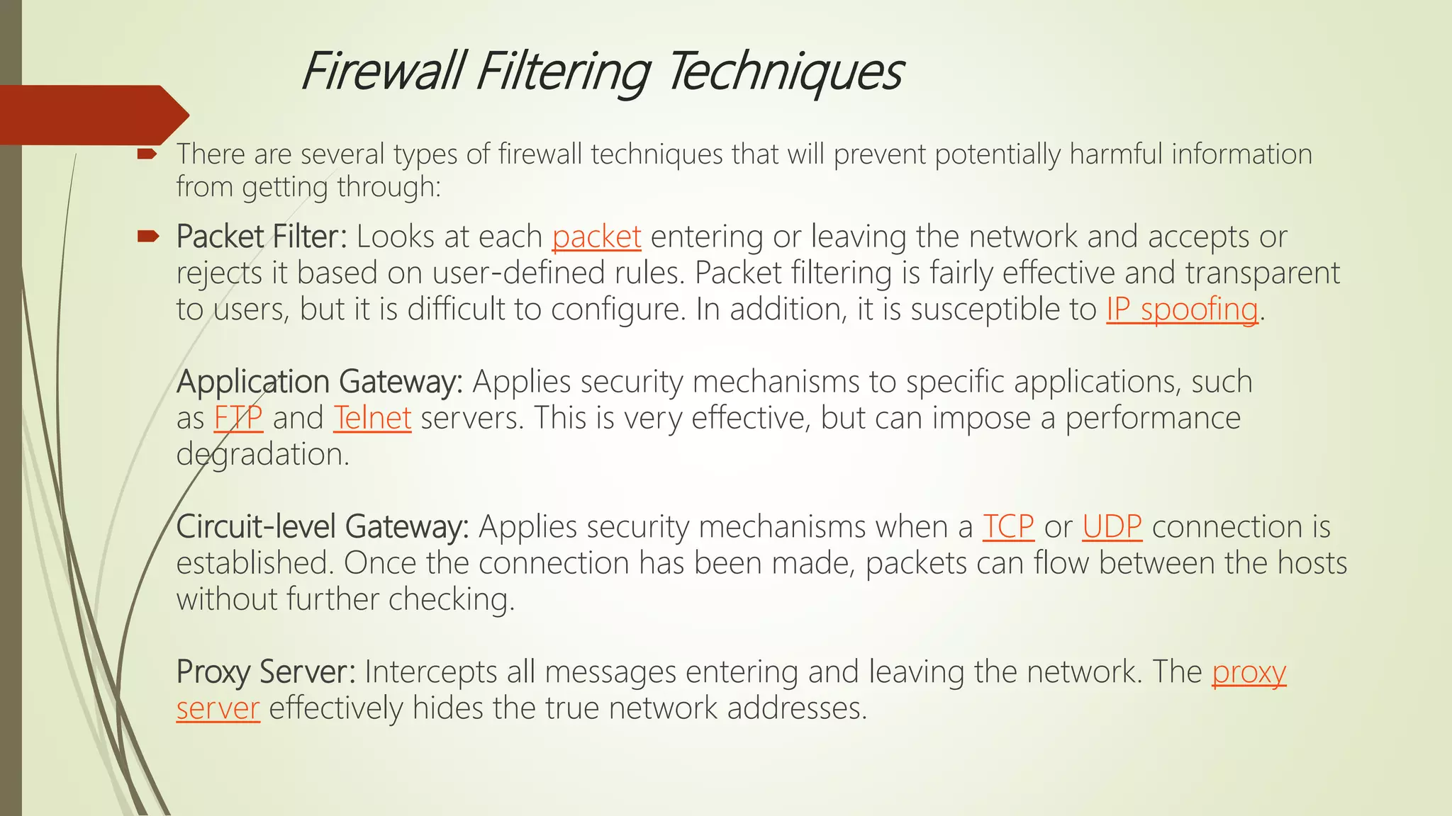 Firewall Filtering Techniques
 There are several types of firewall techniques that will prevent potentially harmful information
from getting through:
 Packet Filter: Looks at each packet entering or leaving the network and accepts or
rejects it based on user-defined rules. Packet filtering is fairly effective and transparent
to users, but it is difficult to configure. In addition, it is susceptible to IP spoofing.
Application Gateway: Applies security mechanisms to specific applications, such
as FTP and Telnet servers. This is very effective, but can impose a performance
degradation.
Circuit-level Gateway: Applies security mechanisms when a TCP or UDP connection is
established. Once the connection has been made, packets can flow between the hosts
without further checking.
Proxy Server: Intercepts all messages entering and leaving the network. The proxy
server effectively hides the true network addresses.
 