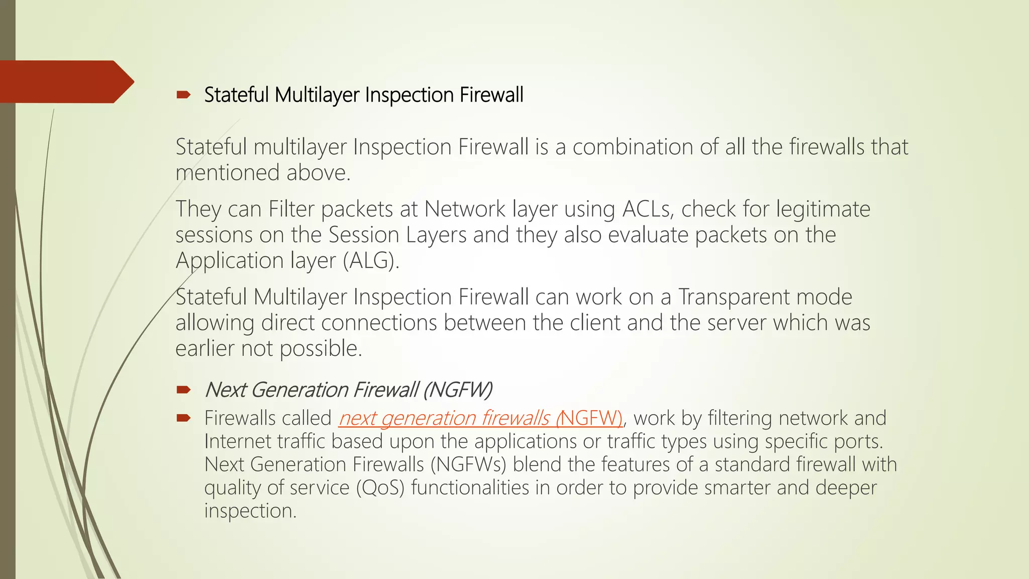  Stateful Multilayer Inspection Firewall
Stateful multilayer Inspection Firewall is a combination of all the firewalls that
mentioned above.
They can Filter packets at Network layer using ACLs, check for legitimate
sessions on the Session Layers and they also evaluate packets on the
Application layer (ALG).
Stateful Multilayer Inspection Firewall can work on a Transparent mode
allowing direct connections between the client and the server which was
earlier not possible.
 Next Generation Firewall (NGFW)
 Firewalls called next generation firewalls (NGFW), work by filtering network and
Internet traffic based upon the applications or traffic types using specific ports.
Next Generation Firewalls (NGFWs) blend the features of a standard firewall with
quality of service (QoS) functionalities in order to provide smarter and deeper
inspection.
 