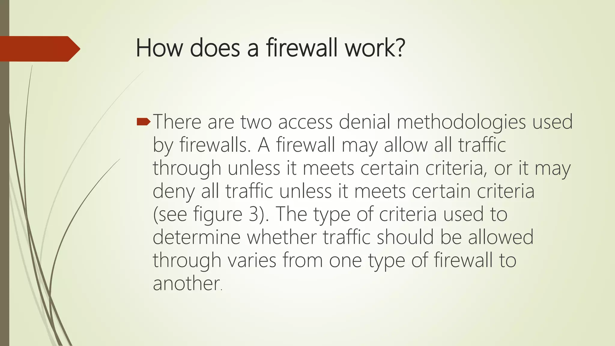 How does a firewall work?
There are two access denial methodologies used
by firewalls. A firewall may allow all traffic
through unless it meets certain criteria, or it may
deny all traffic unless it meets certain criteria
(see figure 3). The type of criteria used to
determine whether traffic should be allowed
through varies from one type of firewall to
another.
 