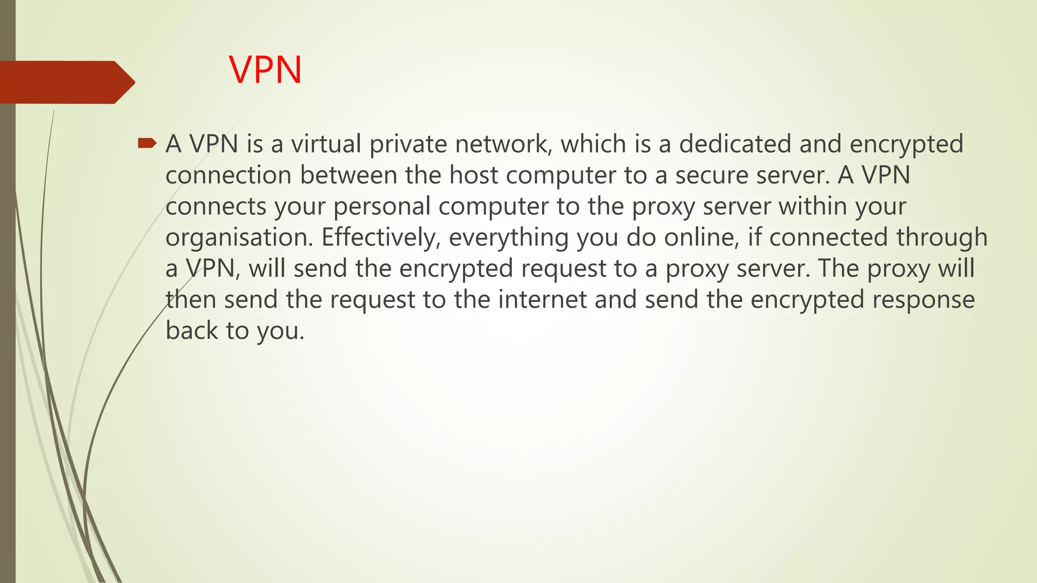 VPN
 A VPN is a virtual private network, which is a dedicated and encrypted
connection between the host computer to a secure server. A VPN
connects your personal computer to the proxy server within your
organisation. Effectively, everything you do online, if connected through
a VPN, will send the encrypted request to a proxy server. The proxy will
then send the request to the internet and send the encrypted response
back to you.
 