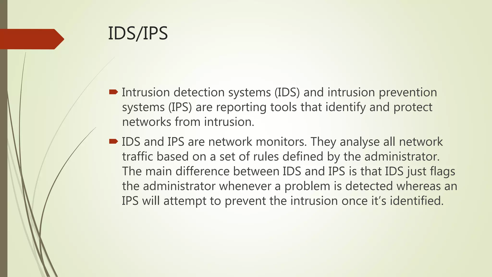 IDS/IPS
 Intrusion detection systems (IDS) and intrusion prevention
systems (IPS) are reporting tools that identify and protect
networks from intrusion.
 IDS and IPS are network monitors. They analyse all network
traffic based on a set of rules defined by the administrator.
The main difference between IDS and IPS is that IDS just flags
the administrator whenever a problem is detected whereas an
IPS will attempt to prevent the intrusion once it’s identified.
 