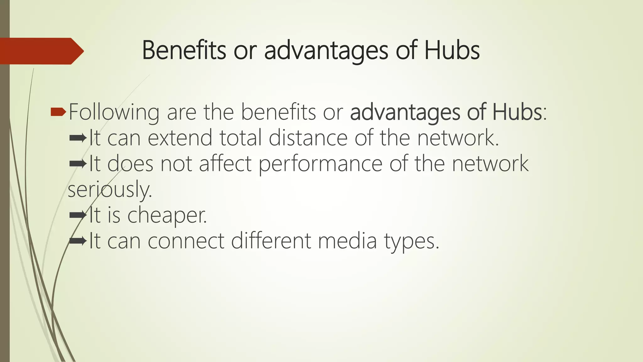 Benefits or advantages of Hubs
Following are the benefits or advantages of Hubs:
➨It can extend total distance of the network.
➨It does not affect performance of the network
seriously.
➨It is cheaper.
➨It can connect different media types.
 