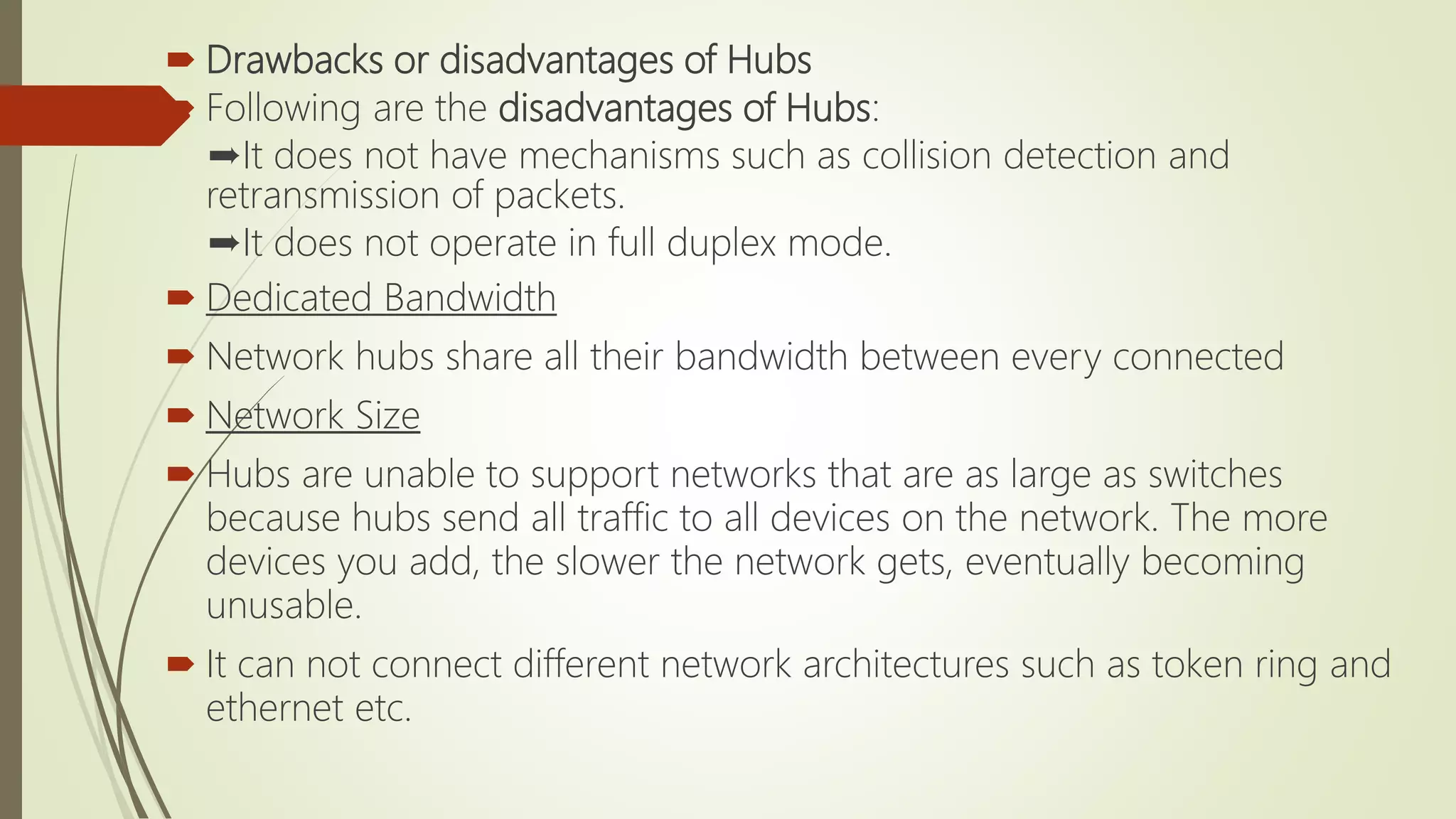  Drawbacks or disadvantages of Hubs
 Following are the disadvantages of Hubs:
➨It does not have mechanisms such as collision detection and
retransmission of packets.
➨It does not operate in full duplex mode.
 Dedicated Bandwidth
 Network hubs share all their bandwidth between every connected
 Network Size
 Hubs are unable to support networks that are as large as switches
because hubs send all traffic to all devices on the network. The more
devices you add, the slower the network gets, eventually becoming
unusable.
 It can not connect different network architectures such as token ring and
ethernet etc.
 