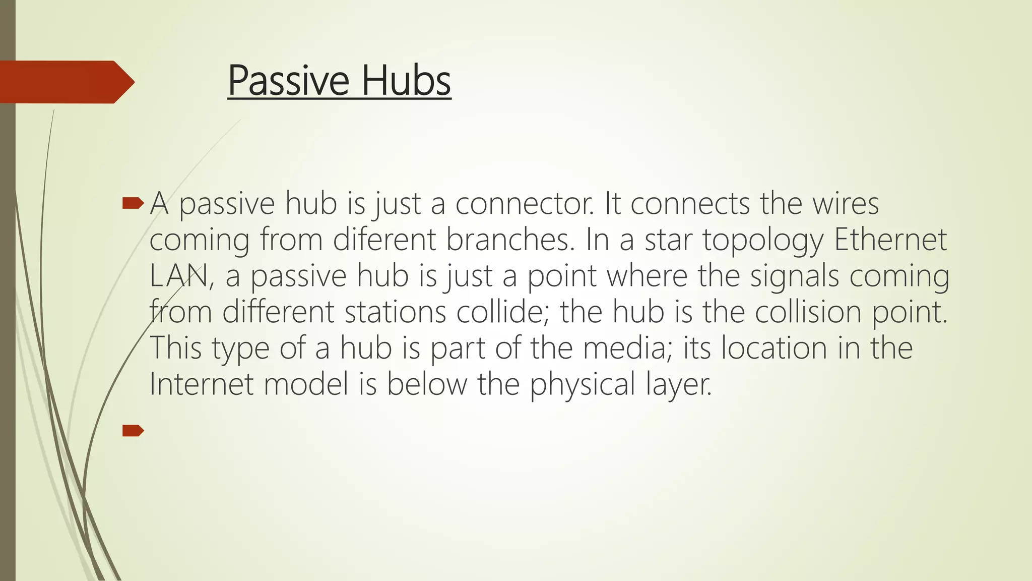 Passive Hubs
A passive hub is just a connector. It connects the wires
coming from diferent branches. In a star topology Ethernet
LAN, a passive hub is just a point where the signals coming
from different stations collide; the hub is the collision point.
This type of a hub is part of the media; its location in the
Internet model is below the physical layer.

 