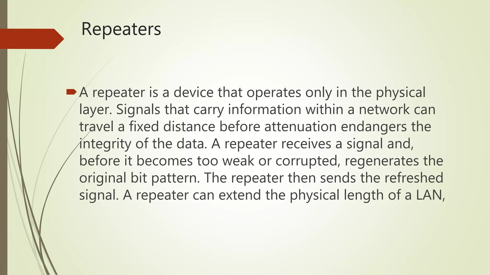 Repeaters
A repeater is a device that operates only in the physical
layer. Signals that carry information within a network can
travel a fixed distance before attenuation endangers the
integrity of the data. A repeater receives a signal and,
before it becomes too weak or corrupted, regenerates the
original bit pattern. The repeater then sends the refreshed
signal. A repeater can extend the physical length of a LAN,
 