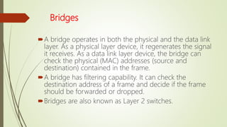 Bridges
A bridge operates in both the physical and the data link
layer. As a physical layer device, it regenerates the signal
it receives. As a data link layer device, the bridge can
check the physical (MAC) addresses (source and
destination) contained in the frame.
A bridge has filtering capability. It can check the
destination address of a frame and decide if the frame
should be forwarded or dropped.
Bridges are also known as Layer 2 switches.
 