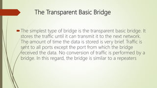 The Transparent Basic Bridge
The simplest type of bridge is the transparent basic bridge. It
stores the traffic until it can transmit it to the next network.
The amount of time the data is stored is very brief. Traffic is
sent to all ports except the port from which the bridge
received the data. No conversion of traffic is performed by a
bridge. In this regard, the bridge is similar to a repeaters
 
